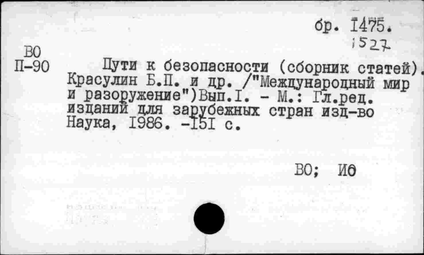 ﻿бр. 1475 <
во	,52Л
П-90 Пути к безопасности (сборник статей) Красулин Б.П. и др. /"Международный мир и разоружение")Вып.1. - М.: Гл.ред. издании для зарубежных стран изд-во Наука, 1986. -151 с.
ВО; ИО